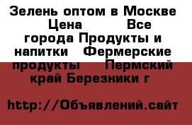 Зелень оптом в Москве. › Цена ­ 600 - Все города Продукты и напитки » Фермерские продукты   . Пермский край,Березники г.